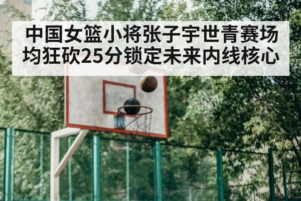 中国女篮小将张子宇世青赛场均狂砍25分锁定未来内线核心