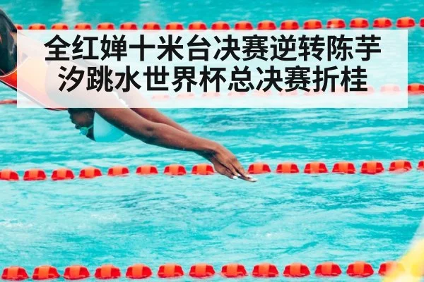 全红婵十米台决赛逆转陈芋汐跳水世界杯总决赛折桂